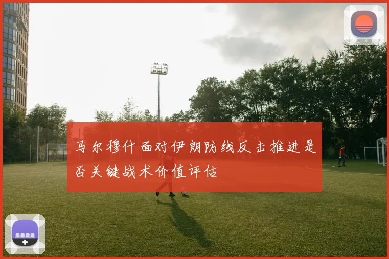 马尔穆什面对伊朗防线反击推进是否关键战术价值评估