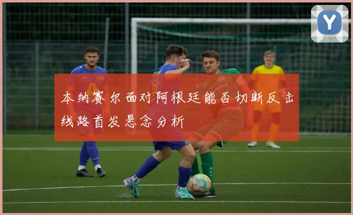 本纳赛尔面对阿根廷能否切断反击线路首发悬念分析
