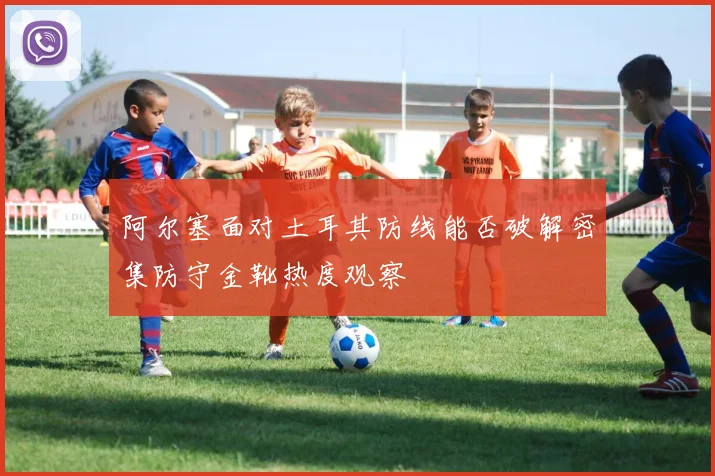 阿尔塞面对土耳其防线能否破解密集防守金靴热度观察