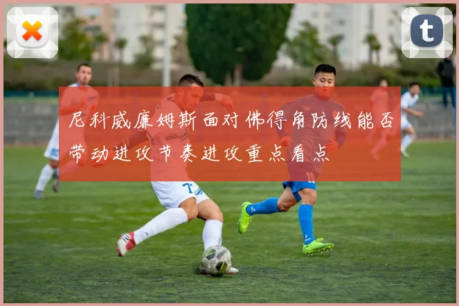 尼科威廉姆斯面对佛得角防线能否带动进攻节奏进攻重点看点