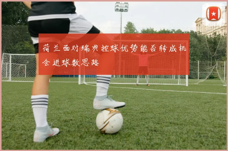 荷兰面对瑞典控球优势能否转成机会进球数思路