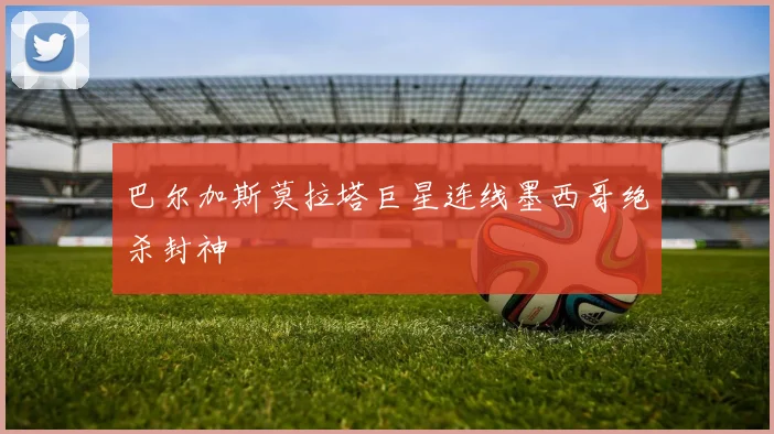 巴尔加斯莫拉塔巨星连线墨西哥绝杀封神