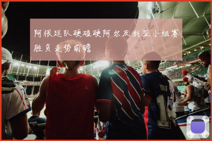 阿根廷队硬碰硬阿尔及利亚小组赛胜负走势前瞻