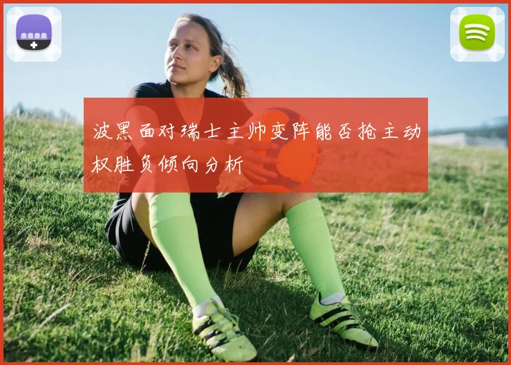 波黑面对瑞士主帅变阵能否抢主动权胜负倾向分析