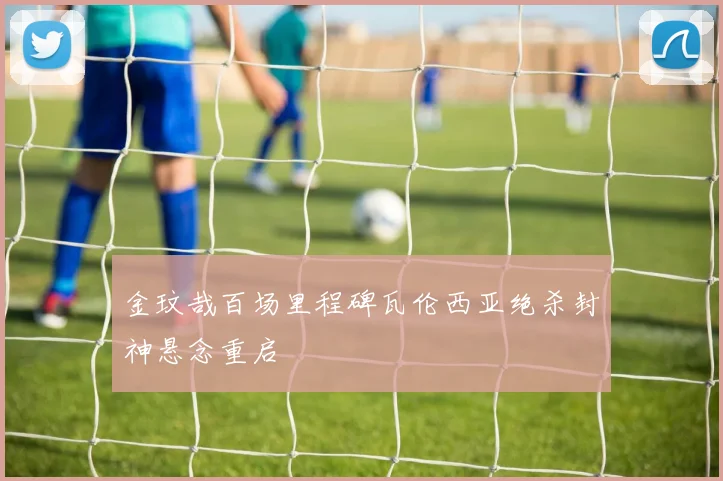 金玟哉百场里程碑瓦伦西亚绝杀封神悬念重启