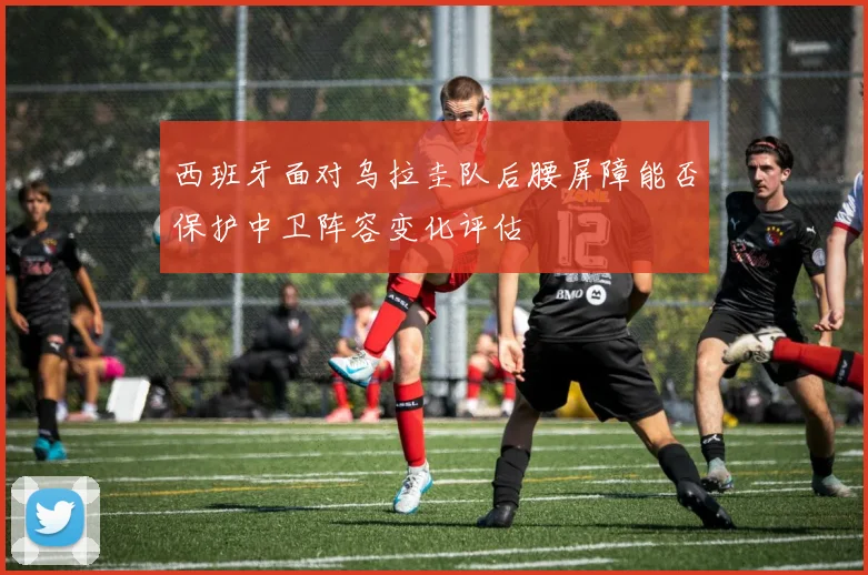 西班牙面对乌拉圭队后腰屏障能否保护中卫阵容变化评估