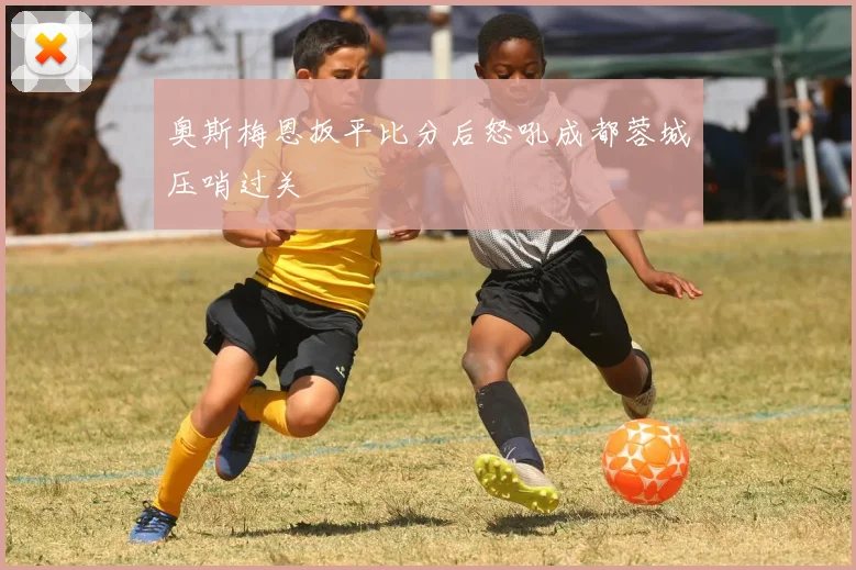 奥斯梅恩扳平比分后怒吼成都蓉城压哨过关