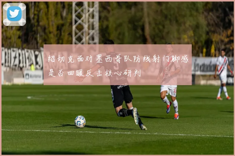 绍切克面对墨西哥队防线射门脚感是否回暖反击核心研判