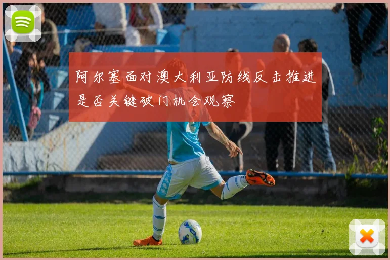 阿尔塞面对澳大利亚防线反击推进是否关键破门机会观察