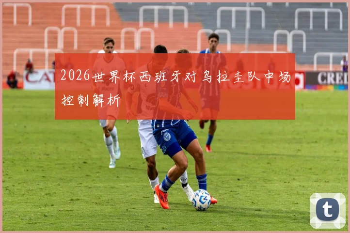 2026世界杯西班牙对乌拉圭队中场控制解析