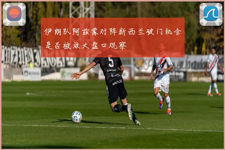伊朗队阿兹蒙对阵新西兰破门机会是否被放大盘口观察