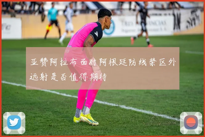 亚赞阿拉布面对阿根廷防线禁区外远射是否值得期待
