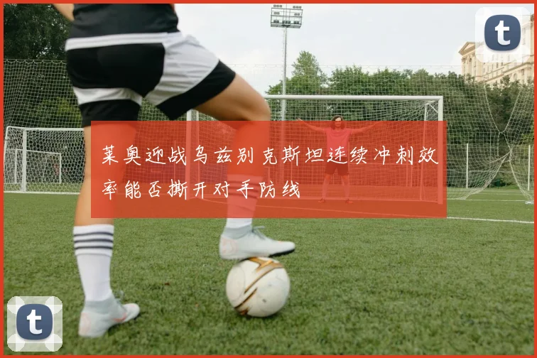 莱奥迎战乌兹别克斯坦连续冲刺效率能否撕开对手防线