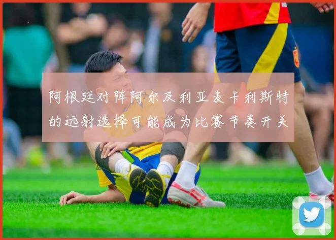 阿根廷对阵阿尔及利亚麦卡利斯特的远射选择可能成为比赛节奏开关