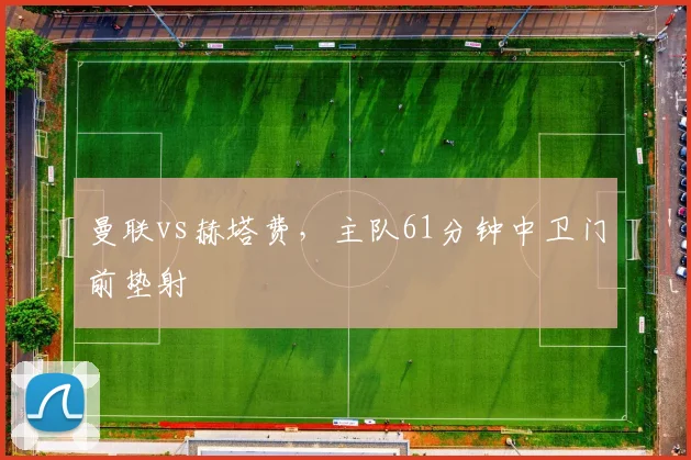曼联vs赫塔费,主队61分钟中卫门前垫射