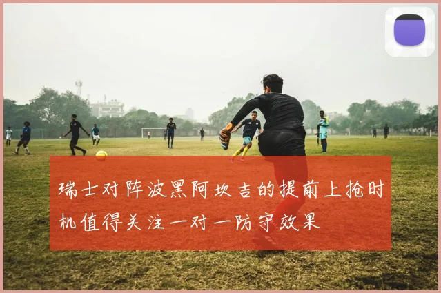 瑞士对阵波黑阿坎吉的提前上抢时机值得关注一对一防守效果