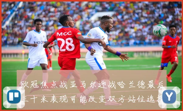 欧冠焦点战亚马尔迎战哈兰德最后三十米表现可能改变双方站位选择