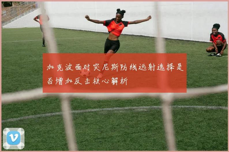 加克波面对突尼斯防线远射选择是否增加反击核心解析