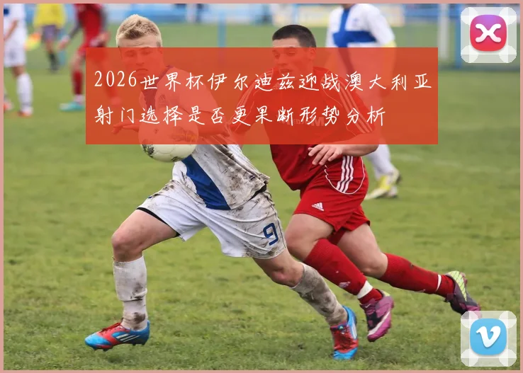 2026世界杯伊尔迪兹迎战澳大利亚射门选择是否更果断形势分析