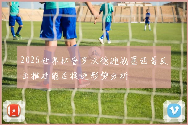 2026世界杯普罗沃德迎战墨西哥反击推进能否提速形势分析
