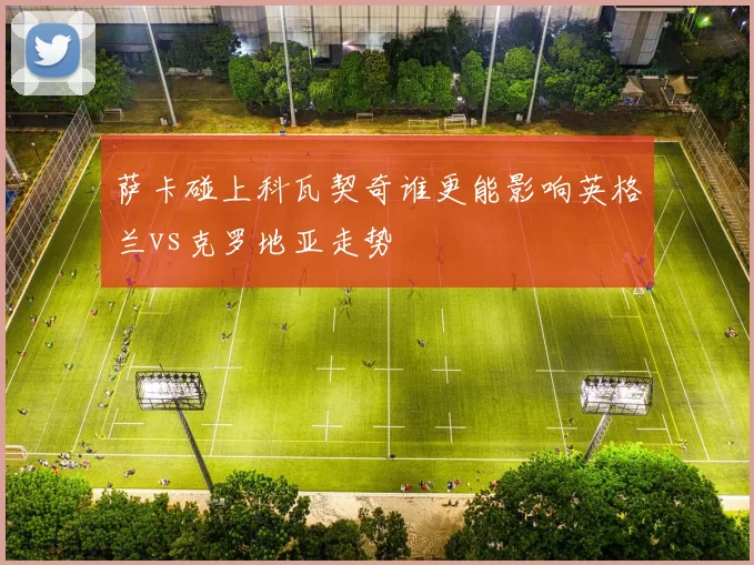 萨卡碰上科瓦契奇谁更能影响英格兰vs克罗地亚走势