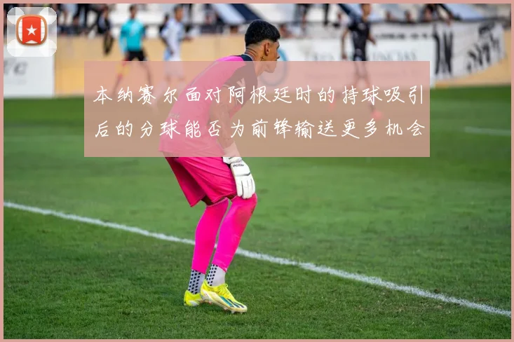 本纳赛尔面对阿根廷时的持球吸引后的分球能否为前锋输送更多机会