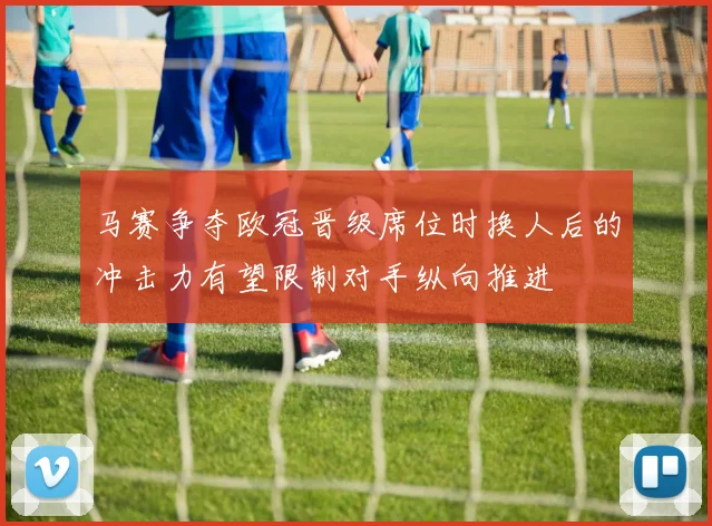 马赛争夺欧冠晋级席位时换人后的冲击力有望限制对手纵向推进