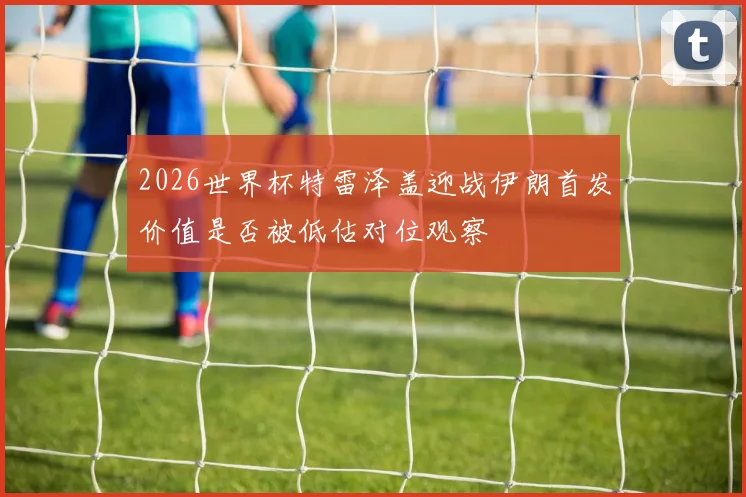 2026世界杯特雷泽盖迎战伊朗首发价值是否被低估对位观察
