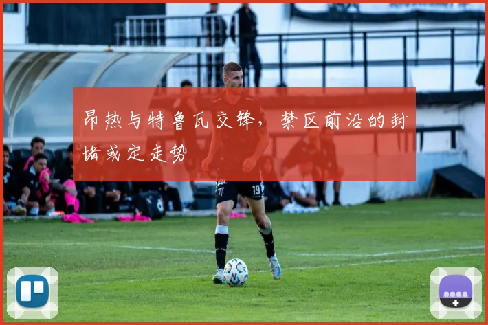 昂热与特鲁瓦交锋，禁区前沿的封堵或定走势