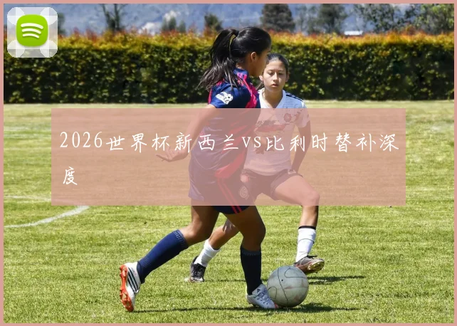 2026世界杯新西兰vs比利时替补深度