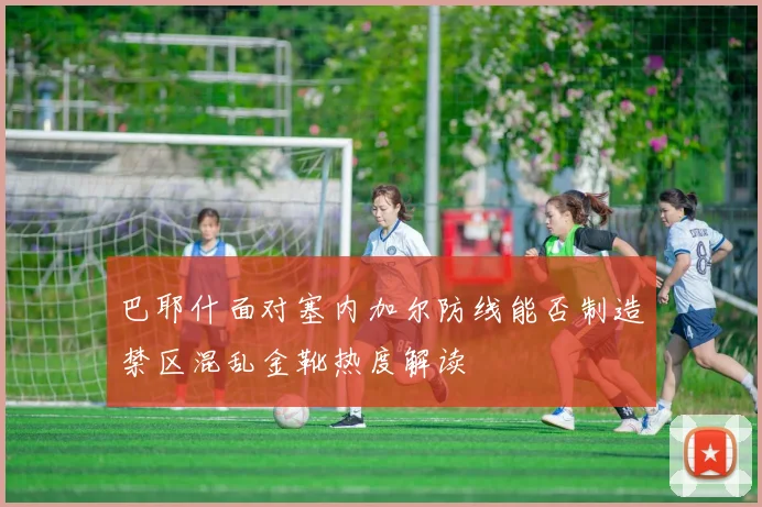 巴耶什面对塞内加尔防线能否制造禁区混乱金靴热度解读