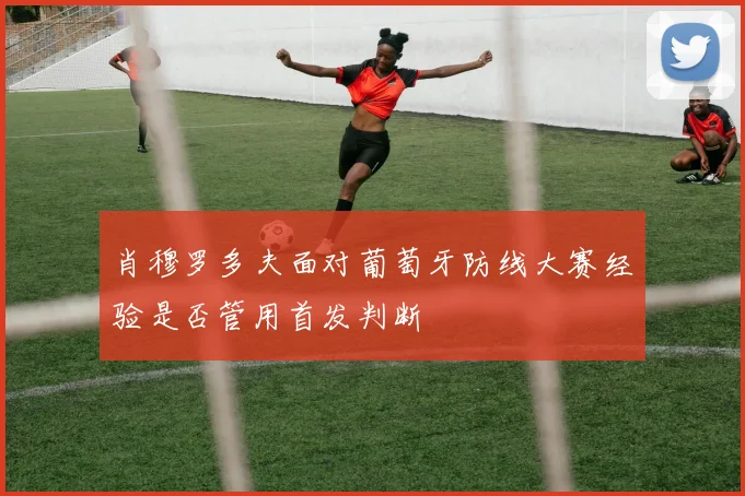 肖穆罗多夫面对葡萄牙防线大赛经验是否管用首发判断
