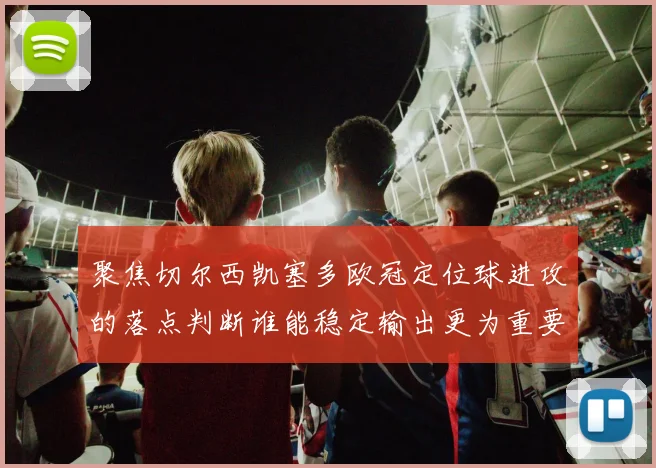 聚焦切尔西凯塞多欧冠定位球进攻的落点判断谁能稳定输出更为重要