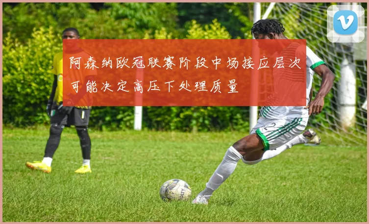 阿森纳欧冠联赛阶段中场接应层次可能决定高压下处理质量