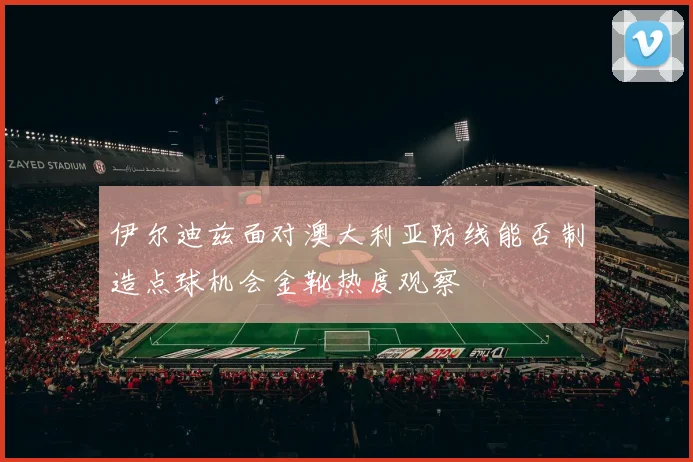 伊尔迪兹面对澳大利亚防线能否制造点球机会金靴热度观察