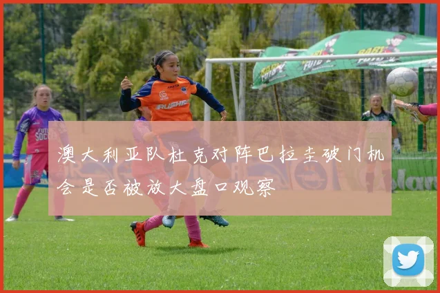 澳大利亚队杜克对阵巴拉圭破门机会是否被放大盘口观察