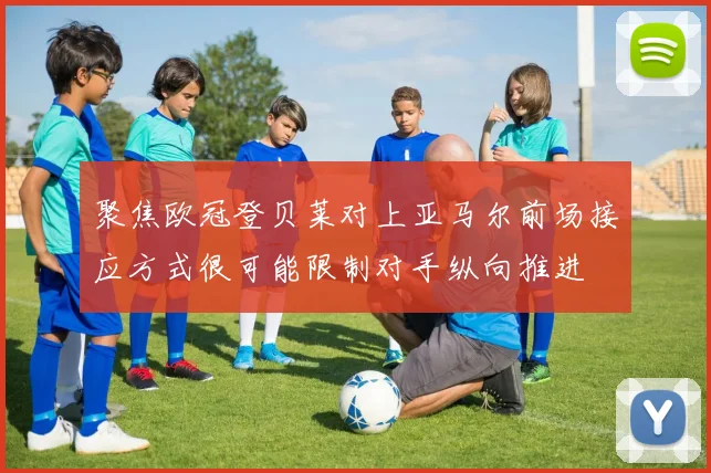 聚焦欧冠登贝莱对上亚马尔前场接应方式很可能限制对手纵向推进